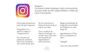 Instagram
Puramente mobile (developer tools), contrariamente
às outras redes que têm opção desktop e mobile (tal
como o foursquare)
Home page apresenta os
posts de quem seguimos
Fotografamos ou
subimos imagem e
“instagramamos”
No momento da
publicação, podemos
fazê-lo em simultâneo
com twitter, fbook, flickr
Só há comentários e
follow, há shares (msg ou
repost com app)
Com a ausência de
shares, os hashtags- um
mundo novo muito além
dos keywords, da
segmentação e
posicionamento
Badges: possibilidade de
integração da actividade
do Instagram em sites,
blogs, etc
Agendamento viaTake-
Off ou Latergrame ou
Plann
Highlights
Tipos de conta (verified)
 