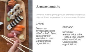 Diferentes matérias-primas, possuem diferentes características
pelo que devem ter processos de armazenamento diferentes.
Armazenamento
CARNE
Devem ser
armazenados entre
-15oC a 7oC ; Deve
apresentar cor
vermelha ou rosa;
Características
organoléticas.
PESCADO
Devem ser
armazenados entre
-15oC a 4oC; Devem
olhos translúcidos;
Características
organioléticas.
 