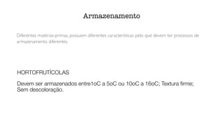 Diferentes matérias-primas, possuem diferentes características pelo que devem ter processos de
armazenamento diferentes.
Armazenamento
HORTOFRUTÍCOLAS
Devem ser armazenados entre1oC a 5oC ou 10oC a 16oC; Textura
fi
rme;
Sem descoloração.
 