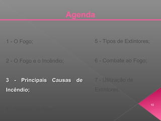 Agenda
1 - O Fogo;
2 - O Fogo e o Incêndio;
3 - Principais Causas de3 - Principais Causas de
Incêndio;Incêndio;
4 - Classes de Fogo;
5 - Tipos de Extintores;
6 - Combate ao Fogo;
7 - Utilização de
Extintores.
10
 