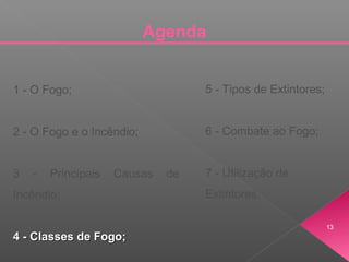 Agenda
1 - O Fogo;
2 - O Fogo e o Incêndio;
3 - Principais Causas de
Incêndio;
4 - Classes de Fogo;4 - Classes de Fogo;
5 - Tipos de Extintores;
6 - Combate ao Fogo;
7 - Utilização de
Extintores.
13
 