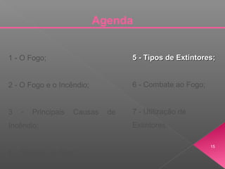 Agenda
1 - O Fogo;
2 - O Fogo e o Incêndio;
3 - Principais Causas de
Incêndio;
4 - Classes de Fogo;
5 - Tipos de Extintores;5 - Tipos de Extintores;
6 - Combate ao Fogo;
7 - Utilização de
Extintores.
15
 