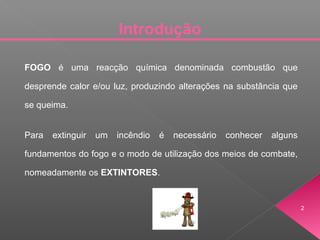 Introdução
2
FOGO é uma reacção química denominada combustão que
desprende calor e/ou luz, produzindo alterações na substância que
se queima.
Para extinguir um incêndio é necessário conhecer alguns
fundamentos do fogo e o modo de utilização dos meios de combate,
nomeadamente os EXTINTORES.
 