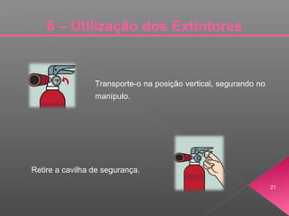 21
6 – Utilização dos Extintores
Transporte-o na posição vertical, segurando no
manípulo.
Retire a cavilha de segurança.
 