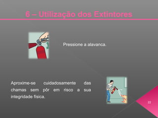 22
6 – Utilização dos Extintores
Pressione a alavanca.
Aproxime-se cuidadosamente das
chamas sem pôr em risco a sua
integridade física.
 
