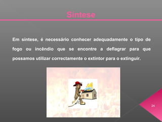 Síntese
24
Em síntese, é necessário conhecer adequadamente o tipo de
fogo ou incêndio que se encontre a deflagrar para que
possamos utilizar correctamente o extintor para o extinguir.
 