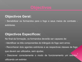 Objectivos Geral:
- Sensibilizar os formandos para o fogo e seus meios de combate -
extintores.
Objectivos Específicos:
No final da formação, os formandos deverão ser capazes de:
- Identificar os três componentes do triângulo do fogo sem erros;
- Reconhecer dois agentes extintores e as respectivas classes de fogo
que devem ser utilizados, sem ajudas;
- Descrever correctamente o modo de funcionamento um extintor,
utilizando um extintor.
Objectivos
3
 