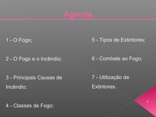 Agenda
1 - O Fogo;
2 - O Fogo e o Incêndio;
3 - Principais Causas de
Incêndio;
4 - Classes de Fogo;
5 - Tipos de Extintores;
6 - Combate ao Fogo;
7 - Utilização de
Extintores.
4
 