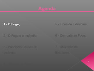 Agenda
1 - O Fogo;1 - O Fogo;
2 - O Fogo e o Incêndio;
3 - Principais Causas de
Incêndio;
4 - Classes de Fogo;
5 - Tipos de Extintores;
6 - Combate ao Fogo;
7 - Utilização de
Extintores.
5
 