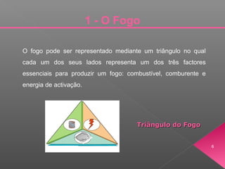 O fogo pode ser representado mediante um triângulo no qual
cada um dos seus lados representa um dos três factores
essenciais para produzir um fogo: combustível, comburente e
energia de activação.
Triângulo do FogoTriângulo do Fogo
1 - O Fogo
6
 