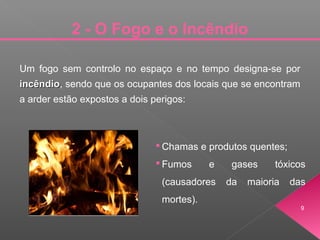 Um fogo sem controlo no espaço e no tempo designa-se por
incêndioincêndio, sendo que os ocupantes dos locais que se encontram
a arder estão expostos a dois perigos:
 Chamas e produtos quentes;
 Fumos e gases tóxicos
(causadores da maioria das
mortes).
9
2 - O Fogo e o Incêndio
 