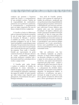 condições que garantam a frequência                    Seria tarefa do Conselho, portanto,
regular das crianças e o acompanhamento           discutir e fazer propostas de organização do
de suas atividades escolares. Também são          trabalho dos professores, assegurando que
de responsabilidade dos coordenadores,            estes profissionais tenham: disponibilidade de
juntamente com os professores e professoras,      tempo para planejar sua prática, coletivamente
os encaminhamentos e acompanhamento               e individualmente; para selecionar materiais;
junto aos órgãos competentes dos casos de         para confeccionar recursos didáticos; para
abusos, violação de direitos e negligências.      registrar ações; para criar instrumentos
                                                  de avaliação e de registro e utilizá-los; para
     O Conselho ou Núcleo de Alfabetização        estudar e participar de atividades de formação
pode ser responsável por discutir as propostas    continuada. Se, além de tempo para todas
de ação da equipe ligada à gestão central         essas atividades, os docentes também tiverem
da Secretaria de Educação e monitorar             disponibilidade para desenvolver projetos de
os trabalhos nas escolas, a fim de que os         apoio às crianças que não tenham consolidado
princípios pedagógicos da rede de ensino          as aprendizagens e para manterem diálogos
sejam contemplados e as aprendizagens sejam       permanentes com os pais, provavelmente,
alcançadas. Os representantes das escolas, por    teremos maior possibilidade de que todos
outro lado, precisam contar com a participação    alcancem as aprendizagens estabelecidas pela
ativa e intensa dos docentes para a construção    comunidade escolar.
das propostas. Desse modo, o Conselho,
formado por representantes da gestão                   Cabe aos professores, com base
central da Secretaria de Educação, diretores      nas definições registradas na proposta
de escolas, coordenadores pedagógicos             curricular, no Projeto Político-Pedagógico e
das escolas, professores, estudantes, pais e      nas discussões realizadas em reuniões com
funcionários, pode fazer a articulação entre as   a equipe da escola, planejar ações didáticas.
escolas e a equipe central.                       Ao docente, como agente mais diretamente
                                                  responsável pelo grupo classe4, compete a
     O Conselho pode, ainda, discutir             elaboração de planos mais gerais de ação do
e analisar as condições de trabalho dos           ano letivo, definindo as rotinas escolares
profissionais de ensino, valorizando o            e o planejamento das atividades diárias,
trabalho da equipe; propor à gestão central da    elaborando e selecionando recursos didáticos
rede estratégias de composição e organização      adequados. No planejamento didático, os
das equipes de trabalho, de modo a garantir       professores e as professoras, com apoio e
que todos tenham tempo disponível para            orientação da equipe de gestão da escola,
planejamento, desenvolvimento das ações e         devem garantir atendimento diferenciado
formação continuada.                              para a efetiva aprendizagem das crianças.


   4
    Estamos denominando “grupo classe” as turmas formadas pelos agrupamentos de
   estudantes, com base na idade, tempo de escolarização e rendimento escolar.




Apresentação
                                                                                                   11
 