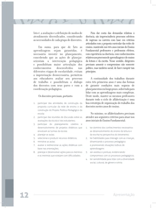Isto é, a avaliação e a definição de modos de                Para dar conta das demandas relativas à
     atendimento diversificados, considerando               docência, são imprescindíveis processos seletivos
     as necessidades de cada grupo de discentes.            de ingresso na carreira com base em critérios
                                                            articulados com a proposta curricular das redes de
         Em suma, para que de fato as                       ensino, mantendo nos três anos iniciais do Ensino
     aprendizagens sejam garantidas, é                      Fundamental professores e professoras efetivos,
     necessário investir no planejamento,                   com experiência na docência, com conhecimentos
     concebendo que as ações de planejar:                   relativos aos processos de aprendizagem e de ensino
     orientam a intervenção pedagógica                      da leitura e da escrita. Nesse sentido, dirigentes
     e possibilitam maior articulação dos                   precisam assumir o compromisso não somente
     conhecimentos      desenvolvidos      nas              político, mas também social, de fazer cumprir tais
     diferentes etapas de escolaridade; evitam              princípios.
     a improvisação desnecessária; permitem
     aos educadores avaliar seu processo                         A continuidade dos trabalhos durante
     de trabalho e possibilitam o diálogo                   estes três primeiros anos é uma das formas
     dos docentes com seus pares e com a                    de garantir condições mais seguras de
     coordenação pedagógica.                                planejamentos em longo prazo, sobretudo para
                                                            lidar com as aprendizagens mais complexas.
          Os docentes precisam, portanto:                   Deste modo, manter os mesmos professores
                                                            durante todo o ciclo de alfabetização é uma
     1.	 participar das atividades de construção da         boa estratégia de organização do trabalho dos
         proposta curricular da rede de ensino e da         docentes nestes anos de ensino.
         construção do Projeto Político-Pedagógico da
         escola;                                                No mínimo, os alfabetizadores precisam
     2.	 participar das reuniões de discussão sobre as      atender aos seguintes critérios para atuar nos
         avaliações da escola e dos estudantes;             anos iniciais do Ensino Fundamental:
     3.	participar    do      planejamento   coletivo   e
         desenvolvimento de projetos didáticos que          1.	 ter domínio dos conhecimentos necessários
         envolvam as turmas da escola;                          ao desenvolvimento do ensino da leitura e
     4.	 planejar as aulas;                                     da escrita na perspectiva do letramento;
     5.	 selecionar e produzir recursos didáticos;          2.	 ter habilidades para interagir com as crianças,
     6.	 ministrar as aulas;                                    dinamizando o processo pedagógico
     7.	 avaliar e redirecionar as ações didáticas com          e promovendo situações lúdicas de
         base nas orientações;                                  aprendizagem;
     8.	 planejar e desenvolver ações para os meninos       3.	 ser assíduo e pontual, evidenciando
         e as meninas que estejam com dificuldades.             compromisso com os processos pedagógicos;
                                                            4.	 ter sensibilidade para lidar com a diversidade
                                                                social, cultural, de gênero e etnia.




12                                                                                       Apresentação
 