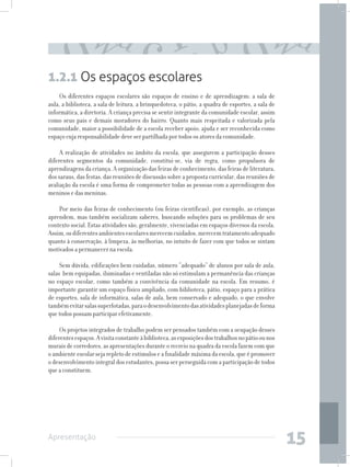 1.2.1 Os espaços escolares
     Os diferentes espaços escolares são espaços de ensino e de aprendizagem: a sala de
aula, a biblioteca, a sala de leitura, a brinquedoteca, o pátio, a quadra de esportes, a sala de
informática, a diretoria. A criança precisa se sentir integrante da comunidade escolar, assim
como seus pais e demais moradores do bairro. Quanto mais respeitada e valorizada pela
comunidade, maior a possibilidade de a escola receber apoio, ajuda e ser reconhecida como
espaço cuja responsabilidade deve ser partilhada por todos os atores da comunidade.

     A realização de atividades no âmbito da escola, que assegurem a participação desses
diferentes segmentos da comunidade, constitui-se, via de regra, como propulsora de
aprendizagens da criança. A organização das feiras de conhecimento, das feiras de literatura,
dos saraus, das festas, das reuniões de discussão sobre a proposta curricular, das reuniões de
avaliação da escola é uma forma de comprometer todas as pessoas com a aprendizagem dos
meninos e das meninas.

    Por meio das feiras de conhecimento (ou feiras científicas), por exemplo, as crianças
aprendem, mas também socializam saberes, buscando soluções para os problemas de seu
contexto social. Estas atividades são, geralmente, vivenciadas em espaços diversos da escola.
Assim, os diferentes ambientes escolares merecem cuidados, merecem tratamento adequado
quanto à conservação, à limpeza, às melhorias, no intuito de fazer com que todos se sintam
motivados a permanecer na escola.

     Sem dúvida, edificações bem cuidadas, número “adequado” de alunos por sala de aula,
salas bem equipadas, iluminadas e ventiladas não só estimulam a permanência das crianças
no espaço escolar, como também a convivência da comunidade na escola. Em resumo, é
importante garantir um espaço físico ampliado, com biblioteca, pátio, espaço para a prática
de esportes, sala de informática, salas de aula, bem conservado e adequado, o que envolve
também evitar salas superlotadas, para o desenvolvimento das atividades planejadas de forma
que todos possam participar efetivamente.

     Os projetos integrados de trabalho podem ser pensados também com a ocupação desses
diferentes espaços. A visita constante à biblioteca, as exposições dos trabalhos no pátio ou nos
murais de corredores, as apresentações durante o recreio na quadra da escola fazem com que
o ambiente escolar seja repleto de estímulos e a finalidade máxima da escola, que é promover
o desenvolvimento integral dos estudantes, possa ser perseguida com a participação de todos
que a constituem.




Apresentação
                                                                                                   15
 