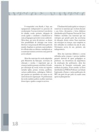 O computador, sem dúvida, é, hoje, um             É fundamental ainda ajudar as crianças a
     equipamento indispensável no processo de          conservar os materiais que recebem durante
     escolarização. O acesso à internet é um direito   o ano letivo: dicionários e livros didáticos
     do cidadão, sendo, portanto, obrigação da         distribuídos pelo Programa Nacional de Livro
     escola ajudar o estudante a familiarizar-se       Didático; mochilas com materiais que são
     com as linguagens presentes nesse ambiente.       entregues por grande parte das secretarias
     Além disso, por meio da internet, os alunos       de educação, dentre outros. Esses materiais
     têm possibilidade de interagir com textos         são entregues às crianças, mas compõem os
     diversos e com pessoas de diferentes partes do    kits utilizados no cotidiano da sala de aula.
     mundo. Ampliam-se, portanto, suas condições       Orientações acerca do uso, portanto, são
     de reflexão sobre as culturas e multiplicam-se    indispensáveis.
     os materiais textuais a servirem como parte do
     acervo infantil.                                       Além dos materiais didáticos a serem
                                                       utilizados pelas crianças, é preciso também
          Além dos materiais da escola adquiridos      garantir material de apoio pedagógico ao
     pelo Ministério da Educação, secretaria de        professor, em decorrência da importância
     educação e escolas, é importante que as           da atualização dos professores, além dos
     crianças também possam contribuir, levando,       momentos de formação continuada, para
     por solicitação da escola, textos em suportes     melhoria da prática. Nesse sentido, os livros
     variados (gibis, jornais, revistas, panfletos,    distribuídos no PNBE do Professor, na Coleção
     cartazes publicitários, embalagens, folders),     Explorando o Ensino e outras publicações do
     que possam ser guardados em caixas ou em          MEC são parte do que pode ser usado como
     outros locais de organização. Os profissionais    apoio no planejamento.
     da escola também podem recolher materiais
     desses tipos e ajudar a compor os acervos.




18                                                                              Apresentação
 