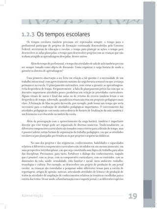 1.2.3 Os tempos escolares
    Os tempos escolares também precisam ser repensados sempre: o tempo para o
profissional participar de projetos de formação continuada desenvolvidos pelo Governo
Federal, secretarias de educação e escolas; o tempo para planejar as ações; o tempo para
desenvolver as aulas planejadas; o tempo para desenvolver projetos com as crianças que não
tenham atingido as aprendizagens desejadas, dentre outros.

     	 Além do tempo do profissional, o tempo das atividades de sala de aula também precisa
ser sempre tomado como objeto de discussão. Como organizar a carga horária de modo a
garantir os direitos de aprendizagem?

     Uma primeira observação a ser feita em relação a tal questão é a necessidade de um
trabalho intencional, com aproveitamento máximo da carga horária semanal em que a criança
permanece na escola. O planejamento sistemático, com vistas a garantir as aprendizagens,
evita desperdício de tempo. Frequentemente, a falta de planejamento prévio faz com que os
docentes improvisem atividades pouco produtivas em relação às prioridades curriculares.
Alguns rituais de início e final das aulas ou de retorno do recreio também levam a um
desperdício de tempo, sobretudo, quando tais rituais não têm um propósito pedagógico mais
claro. A formação de filas no pátio da escola, por exemplo, pode tomar um tempo que seria
necessário para a realização de atividades pedagógicas importantes. O encerramento das
atividades pedagógicas com muita antecedência do horário de finalização da aula também é
um fenômeno a ser discutido no âmbito da escola.

     Além da preocupação com o aproveitamento da carga horária, também é importante
discutir que esse tempo pode ser organizado de diversas maneiras. Tradicionalmente, os
diferentes componentes curriculares são tomados como critério para a divisão do tempo, mas
é possível adotar outras formas de organização do trabalho pedagógico, em que as atividades
escolares sejam planejadas por temáticas ou por projetos e sequências didáticas.

     	 No caso dos projetos e das sequências, conhecimentos, habilidades e capacidades
relativos a diferentes componentes curriculares são atendidos em um mesmo momento, em
uma perspectiva interdisciplinar, em que seja constituída uma lógica de trabalho para além
das disciplinas. Precisamos, para tanto, fortalecer o diálogo dos conhecimentos, naquilo
que é possível, com as áreas, com os componentes curriculares, com os conteúdos, com as
dimensões da vida: saúde; sexualidade; vida familiar e social; meio ambiente; trabalho;
tecnologias e cultura. Por exemplo, ao desenvolver um projeto de produção de um jornal
escolar, as crianças são convidadas a pesquisar sobre diferentes temas para a escrita de
reportagens, artigos de opinião, notícias, articulando atividades de leitura e de produção de
textos às atividades de ampliação de conhecimentos relativos às temáticas escolhidas para a
escrita dos textos. Desse modo, a familiarização com o suporte jornal, e as diferentes espécies




Apresentação
                                                                                                  19
 