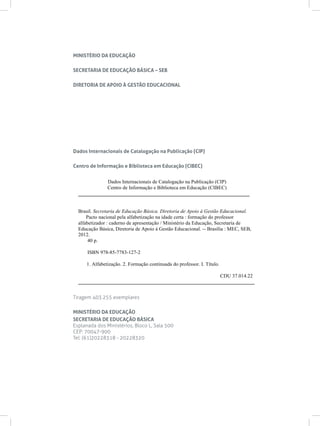 MINISTÉRIO DA EDUCAÇÃO

SECRETARIA DE EDUCAÇÃO BÁSICA – SEB

DIRETORIA DE APOIO À GESTÃO EDUCACIONAL




Dados Internacionais de Catalogação na Publicação (CIP)

Centro de Informação e Biblioteca em Educação (CIBEC)


              Dados Internacionais de Catalogação na Publicação (CIP)
             Centro de Informação e Biblioteca em Educação (CIBEC)
  ___________________________________________________________________


  Brasil. Secretaria de Educação Básica. Diretoria de Apoio à Gestão Educacional.
      Pacto nacional pela alfabetização na idade certa : formação do professor
  alfabetizador : caderno de apresentação / Ministério da Educação, Secretaria de
  Educação Básica, Diretoria de Apoio à Gestão Educacional. -- Brasília : MEC, SEB,
  2012.
       40 p.

      ISBN 978-85-7783-127-2

     1. Alfabetização. 2. Formação continuada do professor. I. Título.

                                                          CDU 37.014.22
  _____________________________________________________________________


Tiragem 403.255 exemplares

MINISTÉRIO DA EDUCAÇÃO
SECRETARIA DE EDUCAÇÃO BÁSICA
Esplanada dos Ministérios, Bloco L, Sala 500
CEP: 70047-900
Tel: (61)20228318 - 20228320
 