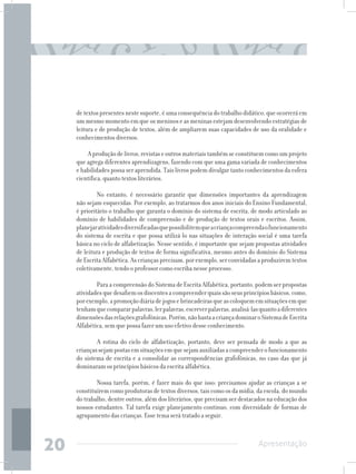 de textos presentes neste suporte, é uma consequência do trabalho didático, que ocorrerá em
     um mesmo momento em que os meninos e as meninas estejam desenvolvendo estratégias de
     leitura e de produção de textos, além de ampliarem suas capacidades de uso da oralidade e
     conhecimentos diversos.

         A produção de livros, revistas e outros materiais também se constituem como um projeto
     que agrega diferentes aprendizagens, fazendo com que uma gama variada de conhecimentos
     e habilidades possa ser aprendida. Tais livros podem divulgar tanto conhecimentos da esfera
     científica, quanto textos literários.

          	 No entanto, é necessário garantir que dimensões importantes da aprendizagem
     não sejam esquecidas. Por exemplo, ao tratarmos dos anos iniciais do Ensino Fundamental,
     é prioritário o trabalho que garanta o domínio do sistema de escrita, de modo articulado ao
     domínio de habilidades de compreensão e de produção de textos orais e escritos. Assim,
     planejar atividades diversificadas que possibilitem que a criança compreenda o funcionamento
     do sistema de escrita e que possa utilizá-lo nas situações de interação social é uma tarefa
     básica no ciclo de alfabetização. Nesse sentido, é importante que sejam propostas atividades
     de leitura e produção de textos de forma significativa, mesmo antes do domínio do Sistema
     de Escrita Alfabética. As crianças precisam, por exemplo, ser convidadas a produzirem textos
     coletivamente, tendo o professor como escriba nesse processo.

          	 Para a compreensão do Sistema de Escrita Alfabética, portanto, podem ser propostas
     atividades que desafiem os discentes a compreender quais são seus princípios básicos, como,
     por exemplo, a promoção diária de jogos e brincadeiras que as coloquem em situações em que
     tenham que comparar palavras, ler palavras, escrever palavras, analisá-las quanto a diferentes
     dimensões das relações grafofônicas. Porém, não basta a criança dominar o Sistema de Escrita
     Alfabética, sem que possa fazer um uso efetivo desse conhecimento.

         	 A rotina do ciclo de alfabetização, portanto, deve ser pensada de modo a que as
     crianças sejam postas em situações em que sejam auxiliadas a compreender o funcionamento
     do sistema de escrita e a consolidar as correspondências grafofônicas, no caso das que já
     dominaram os princípios básicos da escrita alfabética. 	

          	 Nossa tarefa, porém, é fazer mais do que isso: precisamos ajudar as crianças a se
     constituírem como produtoras de textos diversos, tais como os da mídia, da escola, do mundo
     do trabalho, dentre outros, além dos literários, que precisam ser destacados na educação dos
     nossos estudantes. Tal tarefa exige planejamento contínuo, com diversidade de formas de
     agrupamento das crianças. Esse tema será tratado a seguir.



20                                                                             Apresentação
 