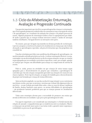 1.3 Ciclo da Alfabetização: Enturmação,
    Avaliação e Progressão Continuada
    Uma questão importante que interfere na aprendizagem das crianças é a enturmação,
que é feita segundo parâmetros estabelecidos em consonância com a concepção de ensino
e de aprendizagem, ou é resultante da avaliação das crianças e do próprio processo de
ensino. Algumas propostas de enturmação tendem a fazer os agrupamentos por idade,
de modo a garantir que as crianças tenham interesses comuns e modos de interação
também semelhantes. Tal opção favorece as interações entre pares.

    No entanto, para que tal opção seja mantida nos demais períodos de escolarização,
é preciso assegurar a existência de projetos de atendimento às crianças que não tenham
alcançado as aprendizagens esperadas, sob pena de deixarmos que elas progridam sem
consolidá-las.

    Uma das estratégias para lidar com o problema das defasagens de aprendizagem, em
um determinado conteúdo prioritário na escola, é realizar enturmações flexíveis, ou seja,
contemplar em um determinado horário ou dia da semana situações em que as crianças
sejam agrupadas por necessidades curriculares específicas, como, por exemplo, agrupar
as crianças que estejam com dificuldades para avançar na compreensão do sistema de
escrita.

    Pode-se, ainda, pensar em atividades em que crianças de várias turmas sejam
agrupadas para o desenvolvimento de projetos que estimulem a aprendizagem de
conteúdos que elas não estejam conseguindo apreender nas situações de ensino de suas
classes regulares. Neste tipo de situação, as equipes de trabalho para o desenvolvimento
do projeto são formadas por crianças de turmas diferentes.

    Ações no horário ampliado, no caso das escolas de tempo integral, ou no contraturno
nas demais escolas, para que os meninos e meninas que tenham tido algum percalço no
ano letivo – ou que tenham precisado faltar aulas, como os casos de doença, mudanças
da família, dramas familiares mais graves, ou mesmo dificuldades de aprendizagem
– são geralmente bastante produtivas para que as crianças possam ter atendimento
diferenciado.

    Todas estas estratégias alertam para a necessidade de promover um ensino que
atenda às diferentes necessidades e que preze pela aprendizagem de todos.

     Um aspecto importante a ser considerado nas enturmações é o fortalecimento das
relações de amizade e companheirismo que se estabelecem entre os estudantes. Manter
a criança por um período maior junto à sua turma tende a garantir maior segurança e
estabilidade no processo de aprendizagem.


Apresentação
                                                                                            21
 