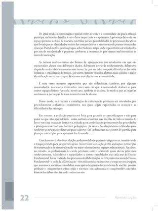De igual modo, a aproximação espacial entre a escola e a comunidade da qual a criança
     participa, incluindo a família, é outro fator importante a ser pensado. A presença da escola em
     espaço próximo ao local de moradia contribui para as possibilidades de processos educativos
     que fortaleçam as identidades sociais das comunidades e o sentimento de pertencimento das
     crianças. Por tal motivo, muitos grupos, sobretudo no campo, onde o quantitativo de estudantes
     por ano de escolaridade é pequeno, preferem a enturmação por turmas multisseriadas ao
     invés de nucleação.

         As turmas multisseriadas são formas de agrupamento dos estudantes em que são
     encontrados alunos com diferentes idades, diferentes níveis de conhecimento, diferentes
     etapas de escolaridade em uma mesma turma. Se, por um lado, isso pode dificultar as decisões
     didáticas e organização do tempo, por outro, garante vínculos afetivos mais sólidos e maior
     identificação entre as crianças, bem como articulação com a comunidade.

         É com esses mesmos argumentos que são defendidas, também, por algumas
     comunidades, as escolas itinerantes, nos casos em que a comunidade desloca-se para
     outros espaços físicos. A escola, neste caso, também se desloca, de modo a que as crianças
     continuem a participar de uma mesma turma de alunos.

          Desse modo, os critérios e estratégias de enturmação precisam ser orientados por
     procedimentos avaliativos consistentes, nos quais sejam explicitados os avanços e as
     dificuldades das crianças.

          Em resumo, a avaliação precisa ser feita para garantir as aprendizagens e não para
     punir os que não aprenderam - como outrora acontecia nas escolas de todo o mundo. O
     foco é em uma avaliação formativa, voltada para a redefinição permanente das prioridades
     e planejamento contínuo do fazer pedagógico. As avaliações diagnósticas utilizadas para
     conhecer as crianças e detectar quais saberes elas já dominam são pontos de partida para
     planejar estratégias para aproximá-las da escola.

          Com base nos dados de avaliação, podemos definir quais estratégias usar, considerando
     o tempo previsto para as aprendizagens. As intrínsecas relações entre avaliação e estratégias
     de enturmação e de ensino são cada vez mais valorizadas nos espaços educacionais. Para isso,
     no entanto, os profissionais da escola precisam saber claramente quais são os principais
     conhecimentos, habilidades e capacidades a serem consolidados em cada ano do Ensino
     Fundamental. Em se tratando dos processos de alfabetização, os três primeiros anos do Ensino
     Fundamental – o ciclo da alfabetização – têm sido considerados como o tempo necessário para
     que meninos e meninas consolidem suas aprendizagens sobre o sistema de escrita, possam
     produzir e compreender textos orais e escritos com autonomia e compreender conceitos
     básicos das diferentes áreas de conhecimento.




22                                                                              Apresentação
 