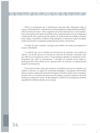 Dentre os instrumentos que os profissionais usam para obter informações sobre as
     crianças, a Provinha Brasil – instrumento de avaliação diagnóstica disponibilizado pelo MEC a
     todos os sistemas de ensino – oferece sugestões acerca dos conhecimentos a serem avaliados,
     bem como propostas de registro do perfil da turma. A proposta pode servir de exemplo para
     a elaboração de outros instrumentos de registro e de arquivamento dos trabalhos realizados
     pelas crianças. Os portfólios, os diários de aprendizagem, os cadernos de registro são alguns
     modos de protocolar e acompanhar a progressão dos meninos e das meninas.

         Os dados de outras avaliações em larga escala também são usados para diagnosticar
     avanços e dificuldades.

         A escolha do que vai ser avaliado, dos instrumentos de avaliação e dos modelos de
     registro, sem dúvida, precisa ser inserida nos encontros de formação continuada, dado
     que refletem as concepções de ensino e de aprendizagem adotados na instituição escolar.
     Ressaltamos que todos os instrumentos e estratégias de avaliação devem ajudar os
     profissionais da escola a definir metas e planejar ações, de modo que as crianças possam
     progredir continuamente.

         É necessário ressaltar, ainda, que não apenas os estudantes precisam ser avaliados, mas
     também os docentes, as equipes de coordenação pedagógica, os programas desenvolvidos
     pelas secretarias, o próprio documento de orientações curriculares, dentre outros. A avaliação,
     portanto, deve ser encarada como um processo de pesquisa, no qual os integrantes da escola
     analisam as condições de ensino e de aprendizagem e estabelecem estratégias para melhorar
     a qualidade do trabalho realizado com as crianças.




24                                                                              Apresentação
 