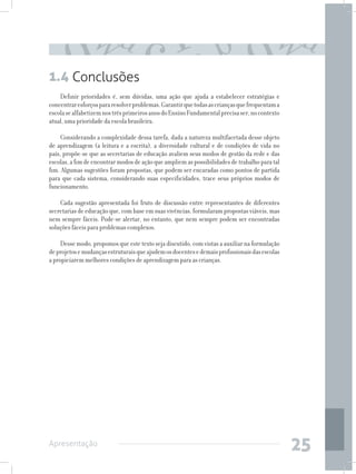 1.4 Conclusões
    Definir prioridades é, sem dúvidas, uma ação que ajuda a estabelecer estratégias e
concentrar esforços para resolver problemas. Garantir que todas as crianças que frequentam a
escola se alfabetizem nos três primeiros anos do Ensino Fundamental precisa ser, no contexto
atual, uma prioridade da escola brasileira.

     Considerando a complexidade dessa tarefa, dada a natureza multifacetada desse objeto
de aprendizagem (a leitura e a escrita), a diversidade cultural e de condições de vida no
país, propõe-se que as secretarias de educação avaliem seus modos de gestão da rede e das
escolas, a fim de encontrar modos de ação que ampliem as possibilidades de trabalho para tal
fim. Algumas sugestões foram propostas, que podem ser encaradas como pontos de partida
para que cada sistema, considerando suas especificidades, trace seus próprios modos de
funcionamento.

    Cada sugestão apresentada foi fruto de discussão entre representantes de diferentes
secretarias de educação que, com base em suas vivências, formularam propostas viáveis, mas
nem sempre fáceis. Pode-se alertar, no entanto, que nem sempre podem ser encontradas
soluções fáceis para problemas complexos.

     Desse modo, propomos que este texto seja discutido, com vistas a auxiliar na formulação
de projetos e mudanças estruturais que ajudem os docentes e demais profissionais das escolas
a propiciarem melhores condições de aprendizagem para as crianças.




Apresentação
                                                                                               25
 