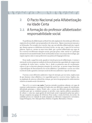 2          O Pacto Nacional pela Alfabetização
                na Idade Certa
     2.1 A formação do professor alfabetizador:
         responsabilidade social
          Os problemas da alfabetização no Brasil têm sido amplamente discutidos por diferentes
     segmentos da sociedade e por pesquisadores de várias áreas. Alguns consensos já começam a
     ser delineados. Por exemplo, já se concebe, hoje, que um indivíduo alfabetizado não é aquele
     que domina apenas os rudimentos da leitura/escrita, ou seja, que é capaz de ler/escrever
     palavras. Espera-se, mesmo na mais tenra idade, que a pessoa alfabetizada seja capaz de
     ler e escrever em diferentes situações sociais, para que possa, então, inserir-se e participar
     ativamente de um mundo letrado, frente às demandas sociais e aos avanços da tecnologia, que
     exigem sujeitos cada vez mais proficientes nas práticas de linguagem diversas.

          Desse modo, o papel da escola, quando se trata do processo de alfabetização, é ensinar o
     sistema de escrita e propiciar condições de desenvolvimento das capacidades de compreensão
     e produção de textos orais e escritos. Isto é, desde os primeiros anos de escolarização,
     espera-se que os docentes planejem situações de escrita que, ao mesmo tempo favoreçam
     a aprendizagem do funcionamento da escrita alfabética e possibilitem o acesso aos textos
     escritos de modo a garantir a inserção social em diversos ambientes e tipos de interação.

          O acesso a esses diferentes ambientes e tipos de interação, por seu turno, implica mais
     do que dominar a base alfabética e ter capacidade para ler e escrever textos. Implica, sim,
     na ampliação do universo cultural das crianças, por meio da apropriação de conhecimentos
     relativos ao mundo social e da natureza.

          Não se lê e se escreve no vazio. É preciso entender as práticas culturais, ser capaz de
     construir conhecimentos e participar de modo ativo nos diferentes espaços de interlocução,
     defendendo princípios e valores. Desde cedo, o acesso aos diferentes gêneros discursivos
     contribui para que os estudantes possam se perceber como sujeitos políticos possuidores
     de cultura, e, como tais, sejam agentes de intervenção social, responsáveis pelas suas ações e
     dos que compõem seus grupos de referência. Desse modo, o ensino da leitura, da escrita e da
     oralidade precisa ser realizado de modo integrado aos diferentes componentes curriculares:
     Língua Portuguesa, Arte, Educação Física, História, Geografia, Matemática, Ciências.




26                                                                             Apresentação
 
