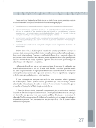 Assim, no Pacto Nacional pela Alfabetização na Idade Certa, quatro princípios centrais
serão considerados ao longo do desenvolvimento do trabalho pedagógico:
1. 	 o Sistema de Escrita Alfabética é complexo e exige um ensino sistemático e problematizador;

2. 	 o desenvolvimento das capacidades de leitura e de produção de textos ocorre durante todo o
     processo de escolarização, mas deve ser iniciado logo no início da Educação Básica, garantindo
     acesso precoce a gêneros discursivos de circulação social e a situações de interação em que as
     crianças se reconheçam como protagonistas de suas próprias histórias;

3. 	 conhecimentos oriundos das diferentes áreas de conhecimento podem e devem ser apropriados
     pelas crianças, de modo que elas possam ouvir, falar, ler, escrever sobre temas diversos e agir na
     sociedade;

4. 	 a ludicidade e o cuidado com as crianças são condições básicas nos processos de ensino e de
     aprendizagem.


     Dentro dessa visão, a alfabetização é, sem dúvida, uma das prioridades nacionais no
contexto atual, pois o professor alfabetizador tem a função de auxiliar na formação para o
bom exercício da cidadania. Para exercer sua função de forma plena é preciso ter clareza do
que ensina e como ensina. Para isso, não basta ser um reprodutor de métodos que objetivem
apenas o domínio de um código linguístico. É preciso ter clareza sobre qual concepção de
alfabetização está subjacente à sua prática.

     A formação do professor não se encerra na conclusão do seu curso de graduação, mas
se realiza continuamente na sua sala de aula, onde dúvidas e conflitos aparecem a cada
dia. Uma das possibilidades de superação de dificuldades é a oportunidade de discutir com
outros profissionais da educação, o que pode favorecer a troca de experiências e propiciar
reflexões mais aprofundadas sobre a própria prática.

     É com a intenção de assegurar uma reflexão mais minuciosa sobre o processo
de alfabetização e sobre a prática docente, garantindo que todas as crianças estejam
alfabetizadas até os oito anos de idade, no final do 3º ano do Ensino Fundamental, que se
criou o Pacto Nacional pela Alfabetização na Idade Certa.

    A formação de docentes é uma tarefa complexa que precisa contar com o esforço
conjunto de diferentes segmentos da sociedade. Este Programa do Ministério da Educação
se desenvolve em parceria com universidades públicas brasileiras e secretarias de
educação. Não há como garantir a efetividade da formação docente sem a participação ativa
desses três segmentos. Cada um desses tem funções específicas a fim de garantir o bom
andamento do programa.




Apresentação
                                                                                                          27
 