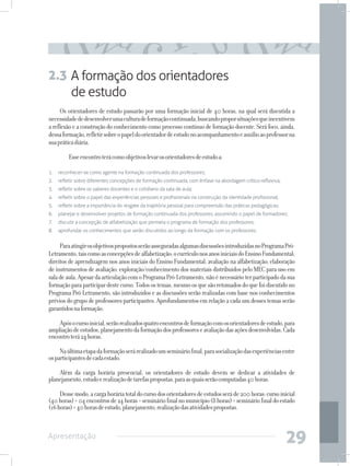 2.3 A formação dos orientadores
    de estudo
     Os orientadores de estudo passarão por uma formação inicial de 40 horas, na qual será discutida a
necessidade de desenvolver uma cultura de formação continuada, buscando propor situações que incentivem
a reflexão e a construção do conhecimento como processo contínuo de formação docente. Será foco, ainda,
dessa formação, refletir sobre o papel do orientador de estudo no acompanhamento e auxílio ao professor na
sua prática diária.

     	   Esse encontro terá como objetivos levar os orientadores de estudo a:

1.	 reconhecer-se como agente na formação continuada dos professores;
2.	 refletir sobre diferentes concepções de formação continuada, com ênfase na abordagem crítico-reflexiva;
3.	 refletir sobre os saberes docentes e o cotidiano da sala de aula;
4.	 refletir sobre o papel das experiências pessoais e profissionais na construção da identidade profissional;
5.	 refletir sobre a importância do resgate da trajetória pessoal para compreensão das práticas pedagógicas;
6.	 planejar e desenvolver projetos de formação continuada dos professores, assumindo o papel de formadores;
7.	 discutir a concepção de alfabetização que permeia o programa de formação dos professores;
8.	 aprofundar os conhecimentos que serão discutidos ao longo da formação com os professores.


     Para atingir os objetivos propostos serão asseguradas algumas discussões introduzidas no Programa Pró-
Letramento, tais como as concepções de alfabetização; o currículo nos anos iniciais do Ensino Fundamental;
direitos de aprendizagem nos anos iniciais do Ensino Fundamental; avaliação na alfabetização; elaboração
de instrumentos de avaliação; exploração/conhecimento dos materiais distribuídos pelo MEC para uso em
sala de aula. Apesar da articulação com o Programa Pró-Letramento, não é necessário ter participado da sua
formação para participar deste curso. Todos os temas, mesmo os que são retomados do que foi discutido no
Programa Pró-Letramento, são introduzidos e as discussões serão realizadas com base nos conhecimentos
prévios do grupo de professores participantes. Aprofundamentos em relação a cada um desses temas serão
garantidos na formação.

    Após o curso inicial, serão realizados quatro encontros de formação com os orientadores de estudo, para
ampliação de estudos, planejamento da formação dos professores e avaliação das ações desenvolvidas. Cada
encontro terá 24 horas.

     Na última etapa da formação será realizado um seminário final, para socialização das experiências entre
os participantes de cada estado.

    Além da carga horária presencial, os orientadores de estudo devem se dedicar a atividades de
planejamento, estudo e realização de tarefas propostas, para as quais serão computadas 40 horas.

     Desse modo, a carga horária total do curso dos orientadores de estudos será de 200 horas: curso inicial
(40 horas) + 04 encontros de 24 horas + seminário final no município (8 horas) + seminário final do estado
(16 horas) + 40 horas de estudo, planejamento, realização das atividades propostas.



Apresentação
                                                                                                                 29
 