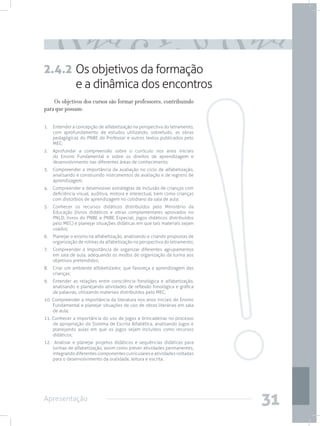 2.4.2 Os objetivos da formação
      e a dinâmica dos encontros
    Os objetivos dos cursos são formar professores, contribuindo
para que possam:

1.	 Entender a concepção de alfabetização na perspectiva do letramento,
    com aprofundamento de estudos utilizando, sobretudo, as obras
    pedagógicas do PNBE do Professor e outros textos publicados pelo
    MEC;
2.	 Aprofundar a compreensão sobre o currículo nos anos iniciais
    do Ensino Fundamental e sobre os direitos de aprendizagem e
    desenvolvimento nas diferentes áreas de conhecimento;
3.	 Compreender a importância da avaliação no ciclo de alfabetização,
    analisando e construindo instrumentos de avaliação e de registro de
    aprendizagem;
4.	 Compreender e desenvolver estratégias de inclusão de crianças com
    deficiência visual, auditiva, motora e intelectual, bem como crianças
    com distúrbios de aprendizagem no cotidiano da sala de aula;
5.	 Conhecer os recursos didáticos distribuídos pelo Ministério da
    Educação (livros didáticos e obras complementares aprovados no
    PNLD; livros do PNBE e PNBE Especial; jogos didáticos distribuídos
    pelo MEC) e planejar situações didáticas em que tais materiais sejam
    usados;
6.	 Planejar o ensino na alfabetização, analisando e criando propostas de
    organização de rotinas da alfabetização na perspectiva do letramento;
7.	 Compreender a importância de organizar diferentes agrupamentos
    em sala de aula, adequando os modos de organização da turma aos
    objetivos pretendidos;
8.	 Criar um ambiente alfabetizador, que favoreça a aprendizagem das
    crianças;
9.	 Entender as relações entre consciência fonológica e alfabetização,
    analisando e planejando atividades de reflexão fonológica e gráfica
    de palavras, utilizando materiais distribuídos pelo MEC;
10. Compreender a importância da literatura nos anos iniciais do Ensino
    Fundamental e planejar situações de uso de obras literárias em sala
    de aula;
11. Conhecer a importância do uso de jogos e brincadeiras no processo
    de apropriação do Sistema de Escrita Alfabética, analisando jogos e
    planejando aulas em que os jogos sejam incluídos como recursos
    didáticos;
12. Analisar e planejar projetos didáticos e sequências didáticas para
    turmas de alfabetização, assim como prever atividades permanentes,
    integrando diferentes componentes curriculares e atividades voltadas
    para o desenvolvimento da oralidade, leitura e escrita.




Apresentação
                                                                            31
 