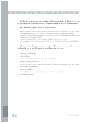 Os objetivos propostos são contemplados em diferentes unidades da formação, em uma
     perspectiva em espiral, de modo que cada temática é retomada e as reflexões são aprofundadas.

          Em cada unidade, algumas atividades são permanentes:

     1.	 leitura para deleite: leitura de textos literários, com conversa sobre os textos lidos, incluindo algumas
         obras de literatura infantil, com o intuito de evidenciar a importância desse tipo de atividade;
     2.	 tarefas de casa e escola e retomada, em cada encontro, do que foi proposto no encontro anterior, com
         socialização das atividades realizadas;
     3.	 planejamento de atividades a serem realizadas nas aulas seguintes ao encontro;
     4.	 estudo dirigido de textos, para aprofundamento de saberes sobre os conteúdos e estratégias didáticas.


         Além das atividades permanentes, em cada unidade haverá temas/questões a serem
     aprofundados, por meio de diferentes estratégias formativas, tais como:

     • 	 socialização de memórias;
     • 	 vídeo em debate;
     • 	 análise de situações de sala de aula filmadas ou registradas;
     • 	 análise de atividades de alunos;
     • 	 análise de relatos de rotinas, sequências didáticas, projetos didáticos e de planejamentos de aula;
     • 	 análise de recursos didáticos;
     • 	 exposição dialogada;
     • 	 elaboração de instrumentos de avaliação e discussão de seus resultados;
     • 	 avaliação da formação.




32                                                                                         Apresentação
 