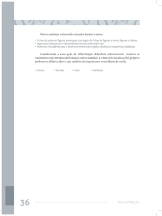 Outros materiais serão confeccionados durante o curso:
     •	 Fichas de palavras/figuras; envelopes com jogos de fichas de figuras e letras; figuras e sílabas;
     • 	Jogos para crianças com necessidades educacionais especiais;
     • 	Materiais necessários para o desenvolvimento de projetos didáticos e sequências didáticas.

         Considerando a concepção de alfabetização defendida anteriormente, também se
     constituem como recursos da formação outros materiais a serem selecionados pelos próprios
     professores alfabetizadores, que também são importantes no cotidiano da escola:

     • Jornais	        • Revistas	       • Gibis		         • Panfletos




36                                                                                   Apresentação
 