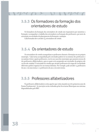 2.5.3 Os formadores da formação dos
           orientadores de estudo
         Os formadores da formação dos orientadores de estudo são responsáveis por ministrar a
     formação e acompanhar o trabalho dos orientadores na formação dos professores, por meio da
     orientação em atividades de planejamento da formação e avaliação.
         Cada formador deve atender 25 orientadores de estudo.




     2.5.4 Os orientadores de estudo
          Os orientadores de estudo acompanham os professores durante a formação em seu próprio
     município. Cada turma acompanhada pelo orientador poderá ter no mínimo dez professores e
     no máximo trinta e quatro professores, exceto nos casos dos municípios que possuem menos de
     dez professores alfabetizadores, para os quais será assegurado um orientador da própria rede
     ou da rede estadual. O orientador de estudos que atender professores de etapas de escolaridade
     diferentes poderá organizá-los em turmas distintas. Por exemplo, pode atender 15 professores
     do ano 1 em uma turma e 10 professores do ano 2 em outra turma.




     2.5.5 Professores alfabetizadores
         Os professores alfabetizadores serão aqueles que estão atuando nos três primeiros anos do
     Ensino Fundamental. As inscrições serão realizadas pelas Secretarias Municipais nos sistemas
     disponibilizados pelo MEC




38                                                                             Apresentação
 