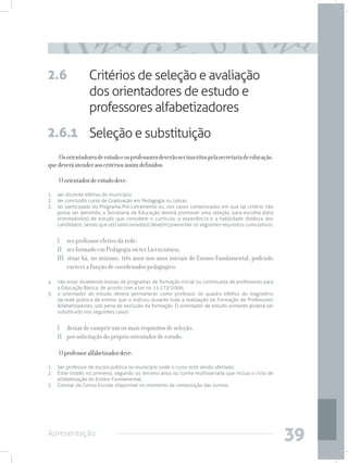 2.6               Critérios de seleção e avaliação
                  dos orientadores de estudo e
                  professores alfabetizadores
2.6.1 Seleção e substituição
    Os orientadores de estudo e os professores deverão ser inscritos pela secretaria de educação,
que deverá atender aos critérios assim definidos:

    O orientador de estudo deve:
1. 	 ser docente efetivo do município;
2. 	 ter concluído curso de Graduação em Pedagogia ou Letras;
3.	 ter participado do Programa Pró-Letramento ou, nos casos comprovados em que tal critério não
     possa ser atendido, a Secretaria de Educação deverá promover uma seleção, para escolha do(s)
     orientador(es) de estudo que considere o currículo, a experiência e a habilidade didática dos
     candidatos, sendo que o(s) selecionado(s) deve(m) preencher os seguintes requisitos cumulativos:


    I 	 ser professor efetivo da rede;
    II 	 ser formado em Pedagogia ou ter Licenciatura;
    III stuar há, no mínimo, três anos nos anos iniciais do Ensino Fundamental, podendo
         exercer a função de coordenador pedagógico;

4. 	 não estar recebendo bolsas de programas de formação inicial ou continuada de professores para
     a Educação Básica, de acordo com a Lei no 11.273/2006;
5. 	 o orientador de estudo deverá permanecer como professor do quadro efetivo do magistério
     da rede pública de ensino que o indicou durante toda a realização da Formação de Professores
     Alfabetizadores, sob pena de exclusão da formação. O orientador de estudo somente poderá ser
     substituído nos seguintes casos:


    I 	 deixar de cumprir um ou mais requisitos de seleção;
    II 	 por solicitação do próprio orientador de estudo.

    O professor alfabetizador deve:
1. 	 Ser professor de escola pública no município onde o curso está sendo ofertado;
2. 	 Estar lotado no primeiro, segundo ou terceiro anos ou turma multisseriada que inclua o ciclo de
     alfabetização do Ensino Fundamental;
3. 	 Constar do Censo Escolar disponível no momento da composição das turmas.




Apresentação
                                                                                                        39
 