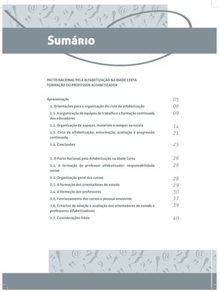 Sumário

PACTO NACIONAL PELA ALFABETIZAÇÃO NA IDADE CERTA
FORMAÇÃO DO PROFESSOR ALFABETIZADOR



Apresentação                                                           05
	 1. Orientações para a organização do ciclo de alfabetização          06
	 1.1. A organização de equipes de trabalho e a formação continuada    09
  dos educadores

	 1.2. Organização de espaços, materiais e tempos na escola            14
	 1.3. Ciclo da alfabetização: enturmação, avaliação e progressão      21
  continuada

	 1.4. Conclusões                                                      25

	 2. O Pacto Nacional pela Alfabetização na Idade Certa                26
	 2.1. A formação do professor alfabetizador: responsabilidade         26
  social

	 2.2. Organização geral dos cursos                                    28
	 2.3. A formação dos orientadores de estudo                           29
	 2.4. A formação dos professores                                      30
	 2.5. Funcionamento dos cursos e pessoal envolvido                    37
	 2.6. Critérios de seleção e avaliação dos orientadores de estudo e   39
  professores alfabetizadores

	 2.7. Considerações finais                                            40
 