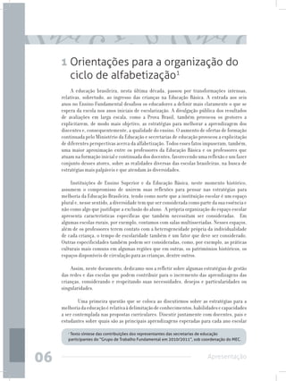 1 Orientações para a organização do
       ciclo de alfabetização1
          A educação brasileira, nesta última década, passou por transformações intensas,
     relativas, sobretudo, ao ingresso das crianças na Educação Básica. A entrada aos seis
     anos no Ensino Fundamental desafiou os educadores a definir mais claramente o que se
     espera da escola nos anos iniciais de escolarização. A divulgação pública dos resultados
     de avaliações em larga escala, como a Prova Brasil, também provocou os gestores a
     explicitarem, de modo mais objetivo, as estratégias para melhorar a aprendizagem dos
     discentes e, consequentemente, a qualidade do ensino. O aumento de ofertas de formação
     continuada pelo Ministério da Educação e secretarias de educação provocou a explicitação
     de diferentes perspectivas acerca da alfabetização. Todos esses fatos impuseram, também,
     uma maior aproximação entre os professores da Educação Básica e os professores que
     atuam na formação inicial e continuada dos docentes, favorecendo uma reflexão e um fazer
     conjunto desses atores, sobre as realidades diversas das escolas brasileiras, na busca de
     estratégias mais palpáveis e que atendam às diversidades.

         Instituições de Ensino Superior e da Educação Básica, neste momento histórico,
     assumem o compromisso de unirem suas reflexões para pensar nas estratégias para
     melhoria da Educação Brasileira, tendo como norte que a instituição escolar é um espaço
     plural e, nesse sentido, a diversidade tem que ser considerada como parte da sua essência e
     não como algo que justifique a exclusão do aluno. A própria organização do espaço escolar
     apresenta características específicas que também necessitam ser consideradas. Em
     algumas escolas rurais, por exemplo, contamos com salas multisseriadas. Nesses espaços,
     além de os professores terem contato com a heterogeneidade própria da individualidade
     de cada criança, o tempo de escolaridade também é um fator que deve ser considerado.
     Outras especificidades também podem ser consideradas, como, por exemplo, as práticas
     culturais mais comuns em algumas regiões que em outras, os patrimônios históricos, os
     espaços disponíveis de circulação para as crianças, dentre outros.

         Assim, neste documento, dedicamo-nos a refletir sobre algumas estratégias de gestão
     das redes e das escolas que podem contribuir para o incremento das aprendizagens das
     crianças, considerando e respeitando suas necessidades, desejos e particularidades ou
     singularidades.

          	 Uma primeira questão que se coloca ao discutirmos sobre as estratégias para a
     melhoria da educação é relativa à delimitação de conhecimentos, habilidades e capacidades
     a ser contemplada nas propostas curriculares. Discutir juntamente com docentes, pais e
     estudantes sobre quais são as principais aprendizagens esperadas para cada ano escolar

        ¹ Texto síntese das contribuições dos representantes das secretarias de educação
        participantes do “Grupo de Trabalho Fundamental em 2010/2011”, sob coordenação do MEC.




06                                                                           Apresentação
 