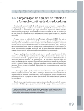1.1 A organização de equipes de trabalho e
         a formação continuada dos educadores
     Considerando a complexidade da tarefa proposta neste documento – organizar boas
estratégias de gestão que contribuam para melhorar a qualidade do ensino nos anos iniciais
de escolarização –, recomenda-se que sejam constituídas equipes de trabalho voltadas
especificamente para planejar, monitorar e realizar ações no âmbito do ciclo de alfabetização
em duas instâncias: equipe na secretaria de educação, ligada ao grupo de gestão central2; equipes
nas escolas.

     A equipe central, no âmbito da Secretaria Municipal de Educação (SMED), deve agir na
definição de princípios gerais e construção de orientações globais de trabalho, atuando na
articulação entre as unidades escolares. As equipes das escolas devem definir planos de ação por
unidade escolar e coordenar o trabalho coletivo, no universo dessas unidades. Para a articulação
entre estas duas instâncias, sugere-se a criação de um Conselho ou um Núcleo de Alfabetização
que se responsabilize e discuta as políticas da rede de ensino destinadas ao atendimento das
crianças dos anos iniciais. Sobre cada uma dessas instâncias, trataremos a seguir.

     A equipe ligada à gestão central da Secretaria deve ser formada por profissionais de vários
campos do saber (pedagogos, psicólogos, fonoaudiólogos, licenciados nas diversas áreas de
conhecimento), de modo a agregar diferentes tipos de conhecimentos e diferentes modos de
análise dos processos de ensino e de aprendizagem. É de fundamental importância que esta
equipe seja formada por um grupo destinado a refletir e conduzir ações específicas, voltadas para
garantir a alfabetização das crianças, e definir prioridades de participação de profissionais que
já tenham efetiva experiência em salas de alfabetização, com reconhecimento pelas estratégias
bem sucedidas.

     	 Essa equipe ligada à gestão central de cada rede tem como ponto de partida do seu
trabalho a promoção de ações com vistas à construção, reformulação, quando necessário, e
implementação de propostas curriculares. Isto é, essa equipe precisa planejar ações voltadas à
discussão permanente da proposta curricular, procedendo às reformulações sempre que isso se
fizer necessário.

    É tarefa dessa equipe, também com base na proposta curricular, planejar as ações de formação
continuada e diretrizes gerais para o funcionamento das equipes das escolas, envolvendo

  2
   Estamos denominando “equipe de gestão central” a que atua na gestão da secretaria, não
  estando, portanto, centrada em uma escola específica. Em alguns sistemas é denominada
  como equipe técnica, diretores de projetos, dentre outros.




Apresentação
                                                                                                    09
 
