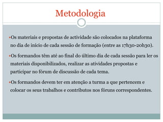 Metodologia

Os materiais e propostas de actividade são colocados na plataforma
no dia de início de cada sessão de formação (entre as 17h30-20h30).

Os formandos têm até ao final do último dia de cada sessão para ler os
materiais disponibilizados, realizar as atividades propostas e
participar no fórum de discussão de cada tema.

Os formandos devem ter em atenção a turma a que pertencem e
colocar os seus trabalhos e contributos nos fóruns correspondentes.
 