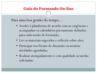 Guia do Formando On-line


Para uma boa gestão do tempo…
  • Aceder à plataforma de acordo com as exigências e
    acompanhar os calendários previamente definidos
    para cada sessão de formação;
  • Ler os materiais sugeridos e reflectir sobre eles;
  • Participar nos fóruns de discussão ou noutras
    atividades agendadas;
  • Realizar atempadamente e com qualidade as tarefas
    solicitadas.
 