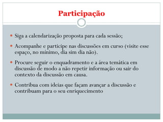 Participação

 Siga a calendarização proposta para cada sessão;
 Acompanhe e participe nas discussões em curso (visite esse
  espaço, no mínimo, dia sim dia não).
 Procure seguir o enquadramento e a área temática em
  discussão de modo a não repetir informação ou sair do
  contexto da discussão em causa.
 Contribua com ideias que façam avançar a discussão e
  contribuam para o seu enriquecimento
 