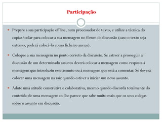 Participação


 Prepare a sua participação offline, num processador de texto, e utilize a técnica do
   copiar/colar para colocar a sua mensagem no fórum de discussão (caso o texto seja
   extenso, poderá colocá-lo como ficheiro anexo).

 Coloque a sua mensagem no ponto correto da discussão. Se estiver a prosseguir a
   discussão de um determinado assunto deverá colocar a mensagem como resposta à
   mensagem que introduziu esse assunto ou à mensagem que está a comentar. Só deverá
   colocar uma mensagem na raiz quando estiver a iniciar um novo assunto.

 Adote uma atitude construtiva e colaborativa, mesmo quando discorda totalmente do
   conteúdo de uma mensagem ou lhe parece que sabe muito mais que os seus colegas
   sobre o assunto em discussão.
 