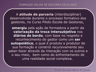 A  atitude de parceria  (interdisciplinar) desenvolvida durante o processo formativo dos gestores, no Curso Piloto Escola de Gestores,  emergiu  pela ação de formadora a partir da  valorização da   troca intersubjetiva  nos  diários de bordo , com base no respeito e reconhecimento do gestor como um  ser autopoiético , o qual é produto e produtor de sua formação e constrói recursivamente seu saber-fazer através da interação com os outros e o seu meio,  bem como do enfrentamento de uma realidade social complexa.  