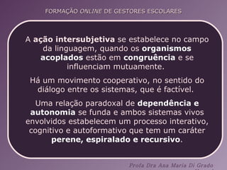 A  ação intersubjetiva  se estabelece no campo da linguagem, quando os  organismos acoplados  estão em  congruência  e se influenciam mutuamente.  Há um movimento cooperativo, no sentido do diálogo entre os sistemas, que é factível.  Uma relação paradoxal de  dependência e autonomia  se funda e ambos sistemas vivos envolvidos estabelecem um processo interativo, cognitivo e autoformativo que tem um caráter  perene, espiralado e recursivo . 