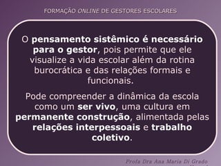 O  pensamento sistêmico   é necessário para o gestor , pois permite que ele visualize a vida escolar além da rotina burocrática e das relações formais e funcionais.  Pode compreender a dinâmica da escola como um  ser vivo , uma cultura em  permanente construção , alimentada pelas  relações interpessoais  e  trabalho coletivo . 
