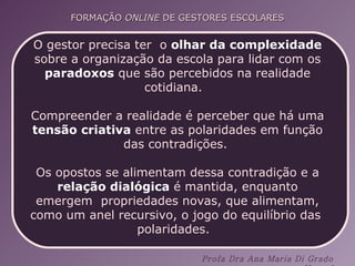O gestor precisa ter  o  olhar da complexidade  sobre a organização da escola para lidar com os  paradoxos  que são percebidos na realidade cotidiana.  Compreender a realidade é perceber que há uma  tensão criativa  entre as polaridades em função das contradições.  Os opostos se alimentam dessa contradição e a  relação dialógica  é mantida, enquanto emergem  propriedades novas, que alimentam, como um anel recursivo, o jogo do equilíbrio das  polaridades.  