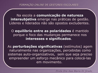 Na escola a  comunicação de natureza intersubjetiva  emerge nas práticas de gestão. Líderes e liderados não são opostos excludentes.  O  equilíbrio entre as polaridades  é mantido porque o foco das mudanças permanece nos  interesses e significados .  As  perturbações significativas  (estímulos) agem naturalmente nas organizações, percebidas como sistemas auto-organizativos,  sem que seja preciso empreender um esforço mecânico para colocá-las em movimento.  