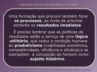 Uma formação que procure também focar  os processos , ao invés de priorizar somente os  resultados imediatos .  É preciso lembrar que as políticas de resultados estão a serviço de uma  lógica utilitária , que reduz a condição humana ao  produtivismo  (viabilidade econômica, competitividade, eficiência e eficácia)   e se sobrepõem  à concepção do homem como  sujeito histórico .  