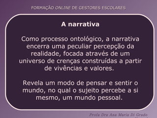A narrativa Como processo ontológico, a narrativa encerra uma peculiar percepção da realidade, focada através de um universo de crenças construídas a partir de vivências e valores.  Revela um modo de pensar e sentir o mundo, no qual o sujeito percebe a si mesmo, um mundo pessoal.  
