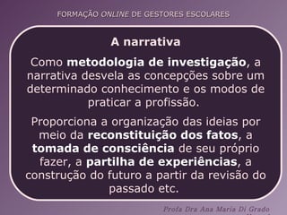 A narrativa Como  metodologia de investigação , a narrativa desvela as concepções sobre um determinado conhecimento e os modos de praticar a profissão.  Proporciona a organização das ideias por meio da  reconstituição dos fatos , a  tomada de consciência  de seu próprio fazer, a  partilha de experiências , a construção do futuro a partir da revisão do passado etc.   
