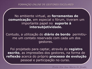 No ambiente virtual, as  ferramentas de comunicação , em especial o fórum, tiveram um importante papel no  suporte à intersubjetividade.  Contudo, a utilização do  diário de bordo   permitiu-me um contato reservado com cada um dos gestores.  Foi projetado para captar, através do  registro escrito , as impressões dos gestores, na forma de  reflexão  acerca do próprio  processo de evolução  pessoal e participação no curso.  